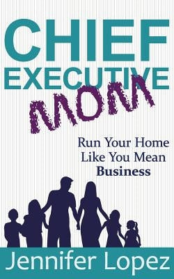 Chief Executive Mom: Run Your Home Like You Mean Business by Lopez, Jennifer L.