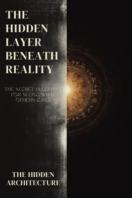 The Hidden Layer Beneath Reality: The Secret Blueprint for Seeing What Others Can't, and Moving Through Reality Without Being Seen by Architecture, The Hidden