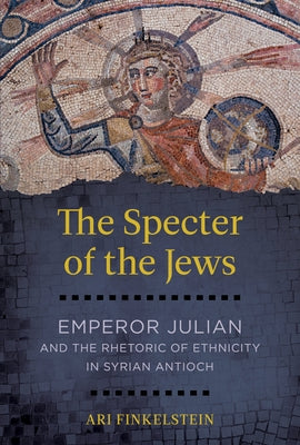 The Specter of the Jews: Emperor Julian and the Rhetoric of Ethnicity in Syrian Antioch by Finkelstein, Ari