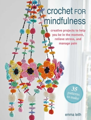 Crochet for Mindfulness: 35 Patterns to Make: Creative Projects to Help You Be in the Moment, Relieve Stress, and Manage Pain by Leith, Emma