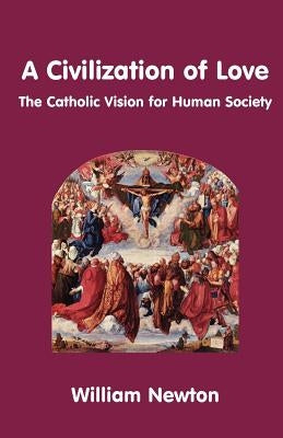 A Civilization of Love. the Catholic Vision for Human Society by Newton, William