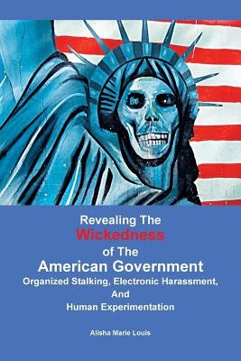 Revealing the Wickedness of the American Government: Organized Stalking, Electronic Harassment, and Human Experimentation by Louis, Alisha Marie