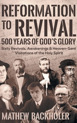 Reformation to Revival, 500 Years of God's Glory: Sixty Revivals, Awakenings and Heaven-Sent Visitations of the Holy Spirit by Backholer, Mathew