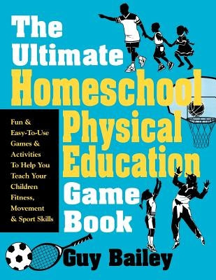 The Ultimate Homeschool Physical Education Game Book: Fun & Easy-To-Use Games & Activities to Help You Teach Your Children Fitness, Movement & Sport S by Bailey, Guy