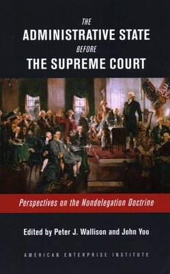 The Administrative State Before the Supreme Court: Perspectives on the Nondelegation Doctrine by Wallison, Peter J.