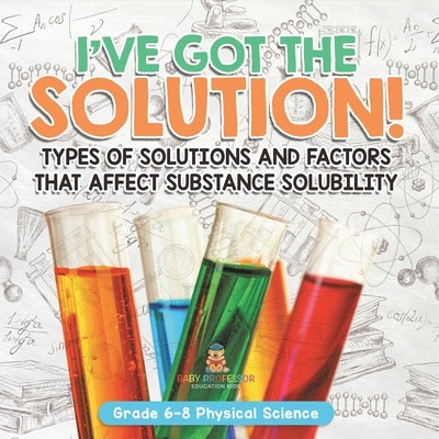 I've Got the Solution! Types of Solutions and Factors That Affect Substance Solubility Grade 6-8 Physical Science by Baby Professor