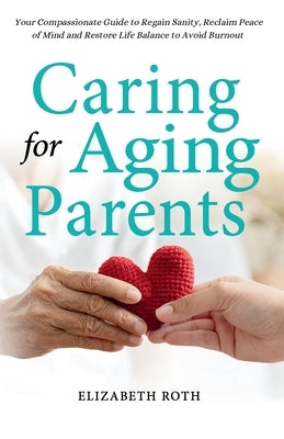 Caring For Aging Parents: Your Compassionate Guide to Regain Sanity, Reclaim Peace of Mind and Restore Life Balance to Avoid Burnout by Roth, Elizabeth