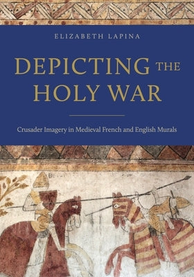 Depicting the Holy War: Crusader Imagery in Medieval French and English Murals by Lapina, Elizabeth