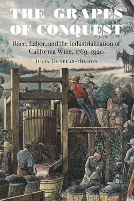 The Grapes of Conquest: Race, Labor, and the Industrialization of California Wine, 1769-1920 by Ornelas-Higdon, Julia