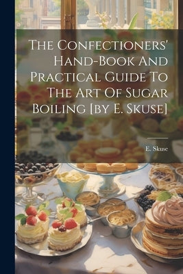 The Confectioners' Hand-book And Practical Guide To The Art Of Sugar Boiling [by E. Skuse] by Skuse, E.