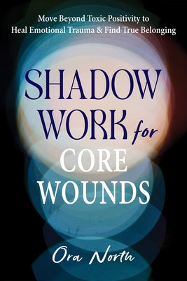 Shadow Work for Core Wounds: Move Beyond Toxic Positivity to Heal Emotional Trauma and Find True Belonging by North, Ora