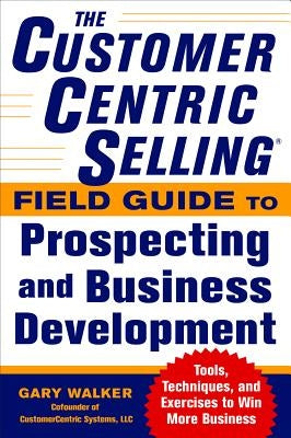 The Customercentric Selling(r) Field Guide to Prospecting and Business Development: Techniques, Tools, and Exercises to Win More Business by Walker, Gary