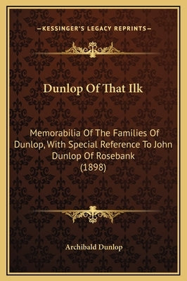 Dunlop of That Ilk: Memorabilia of the Families of Dunlop, with Special Reference to John Dunlop of Rosebank (1898) by Dunlop, Archibald