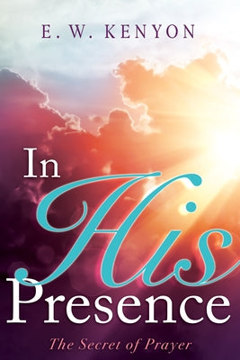 In His Presence: The Secret of Prayer by Kenyon, E. W.