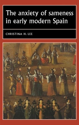 The Anxiety of Sameness in Early Modern Spain by Lee, Christina H.
