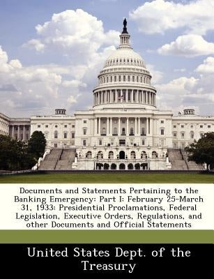 Documents and Statements Pertaining to the Banking Emergency: Part I: February 25-March 31, 1933: Presidential Proclamations, Federal Legislation, Exe by United States Dept of the Treasury