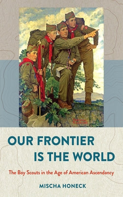 Our Frontier Is the World: The Boy Scouts in the Age of American Ascendancy by Honeck, Mischa