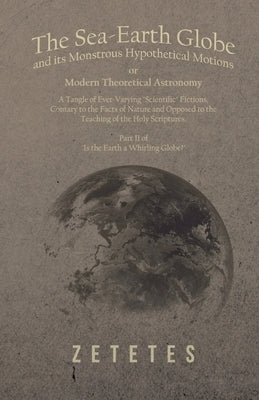 The Sea-Earth Globe and its Monstrous Hypothetical Motions; or Modern Theoretical Astronomy: A Tangle of Ever-Varying "Scientific" Fictions, Contrary by Zetetes