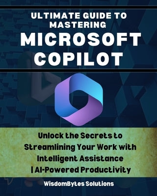 Ultimate Guide to Mastering Microsoft Copilot: Unlock the Secrets to Streamlining Your Work with Intelligent Assistance AI-Powered Productivity by Solutions, Wisdombytes