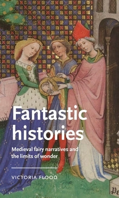 Fantastic Histories: Medieval Fairy Narratives and the Limits of Wonder by Flood, Victoria