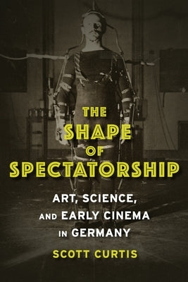 The Shape of Spectatorship: Art, Science, and Early Cinema in Germany by Curtis, Scott