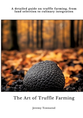 The Art of Truffle Farming: A detailed guide on truffle farming, from land selection to culinary integration by Townsend, Jeremy