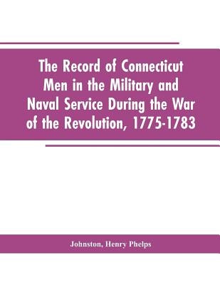 The Record of Connecticut Men in the Military and Naval Service During the War of the Revolution, 1775-1783 by Editor Johnston, Henry P.
