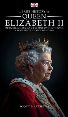 A Brief History of Queen Elizabeth II - Duty, Diplomacy, and Decades on the Throne: Navigating a Changing World by Matthews, Scott