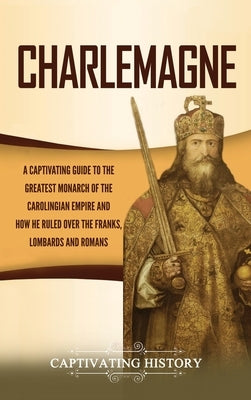 Charlemagne: A Captivating Guide to the Greatest Monarch of the Carolingian Empire and How He Ruled over the Franks, Lombards, and by History, Captivating