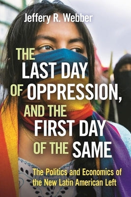 The Last Day of Oppression, and the First Day of the Same: The Politics and Economics of the New Latin American Left by Webber, Jeffery R.