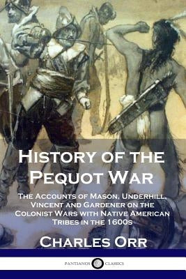 History of the Pequot War: The Accounts of Mason, Underhill, Vincent and Gardener on the Colonist Wars with Native American Tribes in the 1600s by Orr, Charles