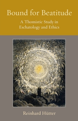 Bound for Beatitude: A Thomistic Study in Eschatology and Ethics by H&#195;&#188;tter, Reinhard