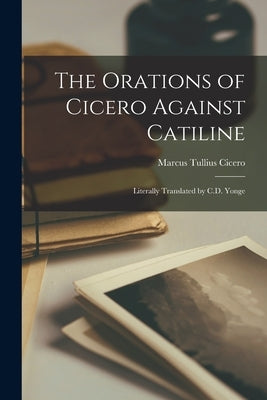 The Orations of Cicero Against Catiline; Literally Translated by C.D. Yonge by Tullius, Cicero Marcus
