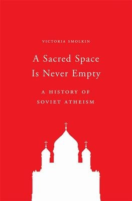 A Sacred Space Is Never Empty: A History of Soviet Atheism by Smolkin, Victoria