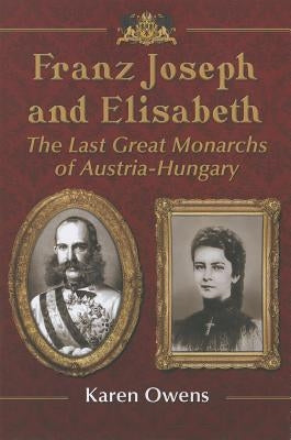 Franz Joseph and Elisabeth: The Last Great Monarchs of Austria-Hungary by Owens, Karen