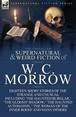 The Collected Supernatural and Weird Fiction of W. C. Morrow: Eighteen Short Stories of the Strange and Unusual Including 'The Haunted Burglar, ' 'The by Morrow, William Chambers