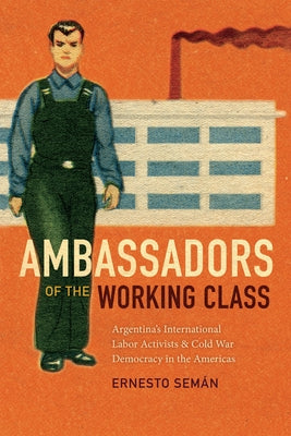 Ambassadors of the Working Class: Argentina's International Labor Activists and Cold War Democracy in the Americas by Sem&#195;&#161;n, Ernesto