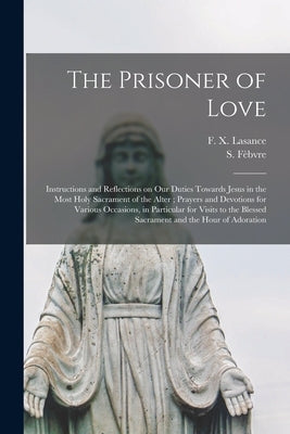 The Prisoner of Love: Instructions and Reflections on Our Duties Towards Jesus in the Most Holy Sacrament of the Alter; Prayers and Devotion by Lasance, F. X. (Francis Xavier) 1860