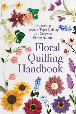 Floral Quilling Handbook: Discovering the Art of Paper Quilling with Gorgeous Flower Patterns by Sanders, Lucy