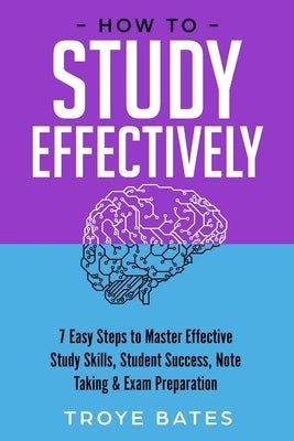 How to Study Effectively: 7 Easy Steps to Master Effective Study Skills, Student Success, Note Taking & Exam Preparation by Bates, Troye