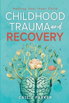 Childhood Trauma and Recovery: Healing Your Inner Child: Healing Your Inner Child by Parker, Callie
