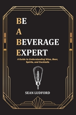 Be a Beverage Expert: A Guide to Understanding Wine, Beer, Spirits, and Cocktails by Ludford, Sean