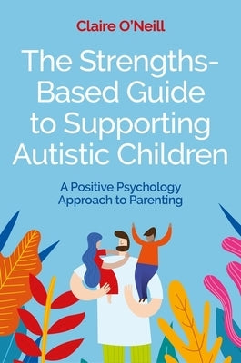 The Strengths-Based Guide to Supporting Autistic Children: A Positive Psychology Approach to Parenting by O'Neill, Claire