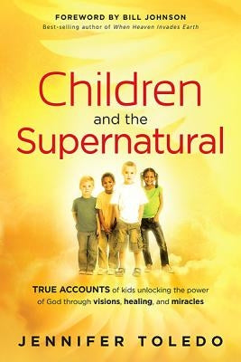 Children and the Supernatural: True Accounts of Kids Unlocking the Power of God Through Visions, Healing, and Miracles by Toledo, Jennifer