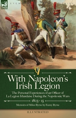 With Napoleon's Irish Legion: the Personal Experiences of an Officer of La Legion Irlandaise During the Napoleonic Wars, 1803- 15-Memoirs of Miles B by Byrne, Miles