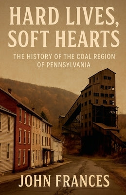 Hard Lives, Soft Hearts: The History of the Coal Region of Pennsylvania by Frances, john