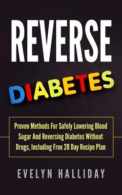 Reverse Diabetes: Proven Methods for Safely Lowering Blood Sugar and Reversing Diabetes without Drugs, Including Free 28 Day Recipe Plan by Halliday, Evelyn