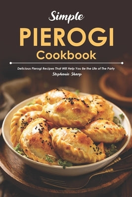 Simple Pierogi Cookbook: Delicious Pierogi Recipes That Will Help You Be the Life of The Party by Sharp, Stephanie