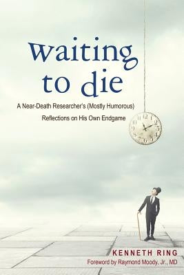 Waiting to Die: A Near-Death Researcher's (Mostly Humorous) Reflections on His Own Endgame by Ring, Kenneth