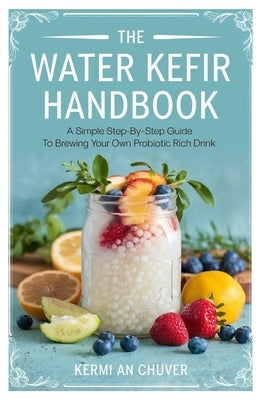 The Water Kefir Handbook: A Simple Step-by-Step Guide to Brewing Your Own Probiotic Rich Drink by Chuver, Kermi An